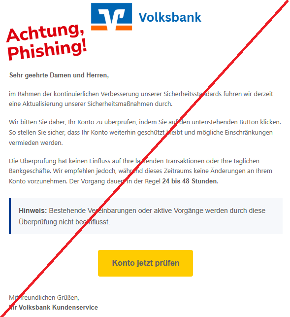 Screenshot einer Mail mit dem Logo der "Volksbank" und dem Text"Sehr geehrte Damen und Herren, im Rahmen der kontinuierlichen Verbesserung unserer Sicherheitsstandards führen wir derzeit eine Aktualisierung unserer Sicherheitsmaßnahmen durch. Wir bitten Sie daher, Ihr Konto zu überprüfen, indem Sie auf den untenstehenden Button klicken. So stellen Sie sicher, dass Ihr Konto weiterhin geschützt bleibt und mögliche Einschränkungen vermieden werden. Die Überprüfung hat keinen Einfluss auf Ihre laufenden Transaktionen oder Ihre täglichen Bankgeschäfte. Wir empfehlen jedoch, während dieses Zeitraums keine Änderungen an Ihrem Konto vorzunehmen. Der Vorgang dauert in der Regel 24 bis 48 Stunden. Hinweis: Bestehende Vereinbarungen oder aktive Vorgänge werden durch diese Überprüfung nicht beeinflusst. Konto jetzt prüfen Mit freundlichen Grüßen, Ihr Volksbank Kundenservice".