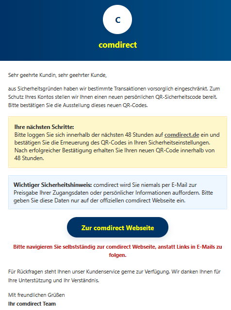 Sehr geehrte Kundin, sehr geehrter Kunde, aus Sicherheitsgründen haben wir bestimmte Transaktionen vorsorglich eingeschränkt. Zum Schutz Ihres Kontos stellen wir Ihnen einen neuen persönlichen QR-Sicherheitscode bereit. Bitte bestätigen Sie die Ausstellung dieses neuen QR-Codes. Ihre nächsten Schritte: Bitte loggen Sie sich innerhalb der nächsten 48 Stunden auf comdirect.de ein und bestätigen Sie die Erneuerung des QR-Codes in Ihren Sicherheitseinstellungen. Nach erfolgreicher Bestätigung erhalten Sie Ihren neuen QR-Code innerhalb von 48 Stunden. Wichtiger Sicherheitshinweis: comdirect wird Sie niemals per E-Mail zur Preisgabe Ihrer Zugangsdaten oder persönlicher Informationen auffordern. Bitte geben Sie diese Daten nur auf der offiziellen comdirect Webseite ein. Zur comdirect Webseite Bitte navigieren Sie selbstständig zur comdirect Webseite, anstatt Links in E-Mails zu folgen. Für Rückfragen steht Ihnen unser Kundenservice gerne zur Verfügung. Wir danken Ihnen für Ihre Unterstützung und Ihr Verständnis. Mit freundlichen Grüßen Ihr comdirect Team