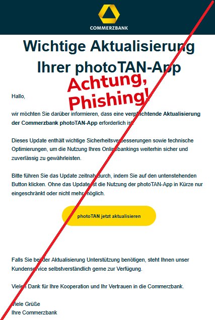 Wichtige Aktualisierung Ihrer photoTAN-App  Hallo, wir möchten Sie darüber informieren, dass eine verpflichtende Aktualisierung der Commerzbank photoTAN-App erforderlich ist.   Dieses Update enthält wichtige Sicherheitsverbesserungen sowie technische Optimierungen, um die Nutzung Ihres Onlinebankings weiterhin sicher und zuverlässig zu gewährleisten.    Bitte führen Sie das Update zeitnah durch, indem Sie auf den untenstehenden Button klicken. Ohne das Update ist die Nutzung der photoTAN-App in Kürze nur eingeschränkt oder nicht mehr möglich.  photoTAN jetzt aktualisieren  Falls Sie bei der Aktualisierung Unterstützung benötigen, steht Ihnen unser Kundenservice selbstverständlich gerne zur Verfügung.    Vielen Dank für Ihre Kooperation und Ihr Vertrauen in die Commerzbank.  Viele Grüße  Ihre Commerzbank
