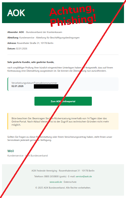 Screenshot einer Mail mit dem Logo der "AOK" und dem Text: "AOK Absender: AOK – Bundesverband der Krankenkassen Abteilung: Kundenservice · Abteilung für Beschäftigungsbedingungen Adresse: Rosenthaler Straße 31, 10178 Berlin Datum: 02.01.2026 Sehr geehrte Kundin, sehr geehrter Kunde, nach sorgfältiger Prüfung Ihrer kürzlich eingereichten Unterlagen haben wir festgestellt, dass auf Ihrem Kontoauszug eine Überzahlung ausgewiesen ist. Sie können die Überzahlung nun zurückfordern. Verarbeitungsdatum 02.01.2026 Transaktionsnummer AOK-2025-87329 Zum AOK-Onlineportal Bitte beachten Sie: Beantragen Sie Ihre Rückerstattung innerhalb von 14 Tagen über das Online-Portal. Nach Ablauf dieser Frist ist der Zugriff aus technischen Gründen nicht mehr möglich. Sollten Sie Fragen zu dieser Rückerstattung oder Ihrem Versicherungsvertrag haben, steht Ihnen unser Serviceteam jederzeit gerne zur Verfügung. Weil Kundenservice · AOK Bundesverband AOK Federale Vereniging · Rosenthalerstraat 31 · 10178 Berlin Telefoon: 0800 2650800 (gratis) · E-mail: service@aok.de www.aok.de · Datenschutz © 2025 AOK Bundesverband. Alle Rechte vorbehalten".