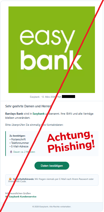Screenshot einer Mail mit dem Logo der "easybank" und dem Text: "Easybank Easybank · 12. März 2026 · Ref: BK-2403-01 Sehr geehrte Damen und Herren,  Barclays Bank wird in Easybank umbenannt. Ihre IBAN und alle Verträge bleiben unverändert.  Bitte überprüfen Sie einmalig Ihre Kontaktdaten:  Zu bestätigen:  • Postanschrift  • Telefonnummer  • E-Mail-Adresse  ⏱ Dauer: ca. 2 Minuten  Daten bestätigen 🔒 Sicherheitshinweis: Wir fragen niemals per E-Mail nach Ihrem Passwort oder Ihrem TAN-Code.  Mit freundlichen Grüßen  Ihr Easybank Kundenservice  © 2026 Easybank. Alle Rechte vorbehalten."
