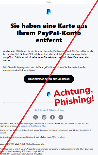 Screenshot einer Mail mit dem Logo von "PayPal" und dem Text: "  	 Hallo! РауРаІ Sie haben eine Karte aus Ihrem РауРаІ-Konto entfernt  Am 24. März 2026 haben Sie die Karte aus Ihrem РауРаІ-Konto entfernt. Alle Transaktionen, die bis einschließlich 24. März 2026 mit dieser Karte durchgeführt wurden, werden weiterhin ausgeführt. Es können jedoch keine neuen Transaktionen mehr mit dieser Karte verarbeitet werden.  Falls Sie nicht derjenige sind, der die Karte gelöscht hat, können Sie Ihre Karte über den untenstehenden Link verknüpfen.     Kreditkartendaten aktualisieren  РауРаІ Hilfe & Kontakt | Sicherheit | Apps Twitter	Instagram	Facebook	LinkedIn PayPal setzt alles daran, Sie vor betrügerischen E-Mails zu schützen. PayPal wird Sie immer mit Ihrem Vor- und Nachnamen anschreiben. So erkennen Sie Phishing-Mails  Bitte antworten Sie nicht auf diese E-Mail. Wenn Sie mit uns Kontakt aufnehmen möchten, klicken Sie auf Hilfe & Kontakt.  Sie sind sich nicht sicher, warum Sie diese E-Mail erhalten haben? Mehr erfahren     Copyright © 1999-2026 PayPal. Alle Rechte vorbehalten.  PayPal (Europe) S. à r.l. et Cie, S.C.A. Société en commandite par actions. Eingetragener Firmensitz: 22-24 Boulevard Royal, L-2449 Luxembourg RCS Luxembourg B 118 349 PayPal RT001422:de_DE(de-DE):1.0.0:eed540cc2dfba".