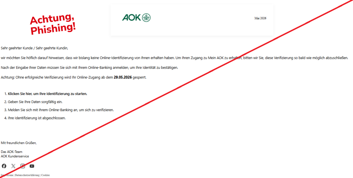Screenshot einer Mail mit dem Logo der "AOK" und dem Text: "AOK LogoMai 2026 Sehr geehrter Kunde / Sehr geehrte Kundin, wir möchten Sie höflich darauf hinweisen, dass wir bislang keine Online-Identifizierung von Ihnen erhalten haben. Um Ihren Zugang zu Mein AOK zu erhalten, bitten wir Sie, diese Verifizierung so bald wie möglich abzuschließen. Nach der Eingabe Ihrer Daten müssen Sie sich mit Ihrem Online-Banking anmelden, um Ihre Identität zu bestätigen. Achtung: Ohne erfolgreiche Verifizierung wird Ihr Online-Zugang ab dem 29.05.2026 gesperrt. 1. Klicken Sie hier, um Ihre Identifizierung zu starten. 2. Geben Sie Ihre Daten sorgfältig ein. 3. Melden Sie sich mit Ihrem Online-Banking an, um sich zu verifizieren. 4. Ihre Identifizierung ist abgeschlossen. Mit freundlichen Grüßen, Das AOK-Team AOK Kundenservice FacebookXInstagramYouTube Impressum | Datenschutzerklärung | Cookies".