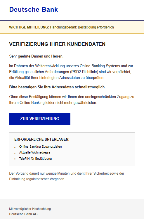 Screenshot einer E-Mail mit Logo der Deutschen Bank und Text: " Deutsche Bank WICHTIGE MITTEILUNG: Handlungsbedarf: Bestätigung erforderlich Verifizierung Ihrer Kundendaten Sehr geehrte Damen und Herren, im Rahmen der Weiterentwicklung unseres Online-Banking-Systems und zur Erfüllung gesetzlicher Anforderungen (PSD2-Richtlinie) sind wir verpflichtet, die Aktualität Ihrer hinterlegten Adressdaten zu überprüfen. Bitte bestätigen Sie Ihre Adressdaten schnellstmöglich. Ohne diese Bestätigung können wir Ihnen den uneingeschränkten Zugang zu Ihrem Online-Banking leider nicht mehr gewährleisten. Zur Verifizierung ERFORDERLICHE UNTERLAGEN: ▪	Online-Banking Zugangsdaten ▪	Aktuelle Wohnadresse ▪	TelePIN für Bestätigung Der Vorgang dauert nur wenige Minuten und dient Ihrer Sicherheit sowie der Einhaltung regulatorischer Vorgaben. Mit vorzüglicher Hochachtung Deutsche Bank AG"