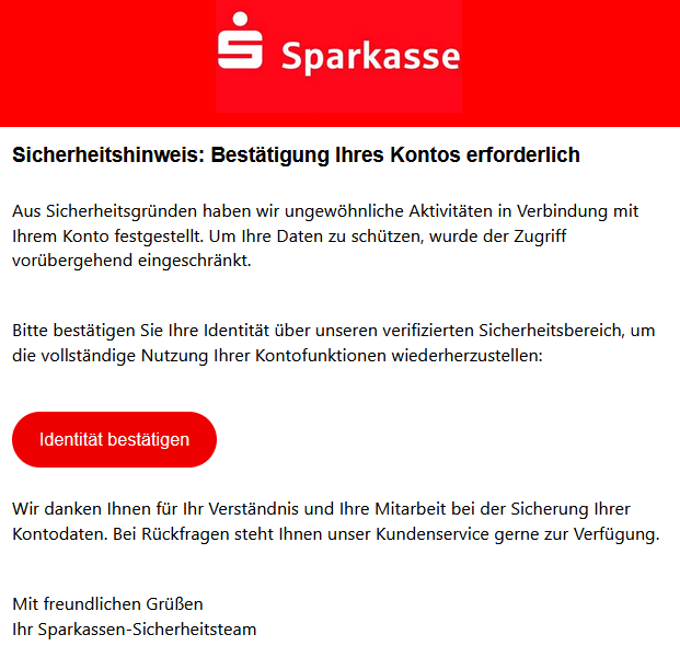 Sicherheitshinweis: Bestätigung Ihres Kontos erforderlich Aus Sicherheitsgründen haben wir ungewöhnliche Aktivitäten in Verbindung mit Ihrem Konto festgestellt. Um Ihre Daten zu schützen, wurde der Zugriff vorübergehend eingeschränkt. Bitte bestätigen Sie Ihre Identität über unseren verifizierten Sicherheitsbereich, um die vollständige Nutzung Ihrer Kontofunktionen wiederherzustellen: Identität bestätigen   Wir danken Ihnen für Ihr Verständnis und Ihre Mitarbeit bei der Sicherung Ihrer Kontodaten. Bei Rückfragen steht Ihnen unser Kundenservice gerne zur Verfügung. Mit freundlichen Grüßen Ihr Sparkassen-Sicherheitsteam